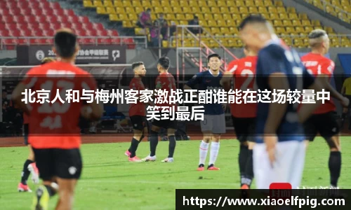 北京人和与梅州客家激战正酣谁能在这场较量中笑到最后